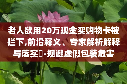 老人欲用20萬現(xiàn)金買購物卡被攔下,前沿釋義、專家解析解釋與落實?-規(guī)避虛假包裝危害