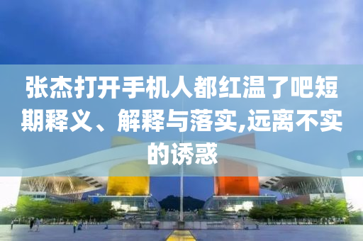 張杰打開手機人都紅溫了吧短期釋義、解釋與落實,遠離不實的誘惑