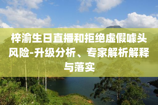 梓渝生日直播和拒絕虛假噱頭風(fēng)險-升級分析、專家解析解釋與落實(shí)
