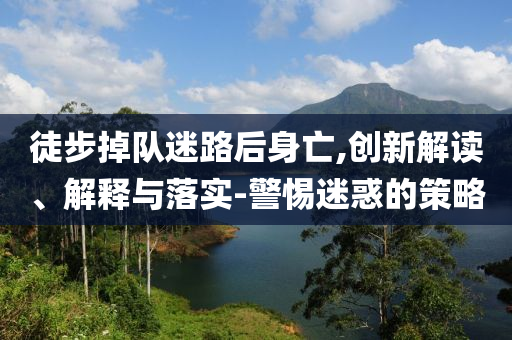 徒步掉隊(duì)迷路后身亡,創(chuàng)新解讀、解釋與落實(shí)-警惕迷惑的策略