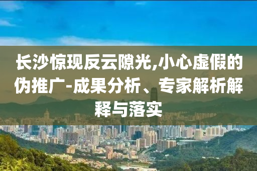 長沙驚現(xiàn)反云隙光,小心虛假的偽推廣-成果分析、專家解析解釋與落實