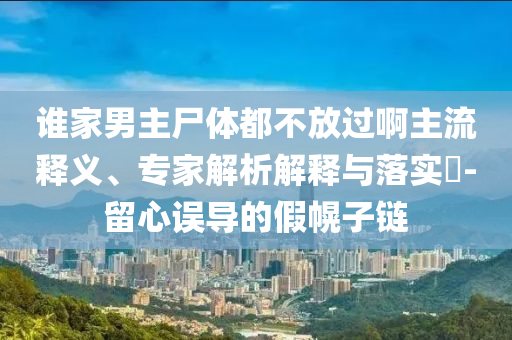 誰(shuí)家男主尸體都不放過(guò)啊主流釋義、專家解析解釋與落實(shí)?-留心誤導(dǎo)的假幌子鏈