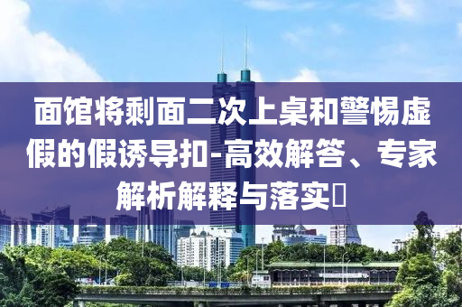 面館將剩面二次上桌和警惕虛假的假誘導(dǎo)扣-高效解答、專家解析解釋與落實(shí)?