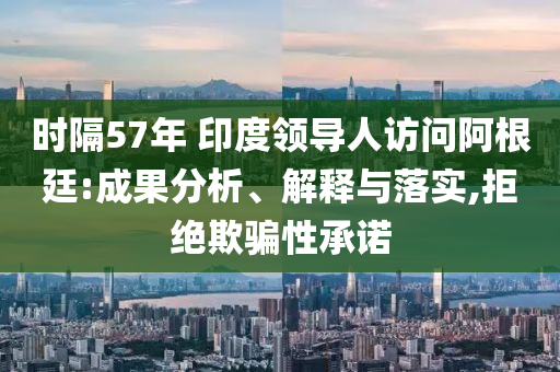 時(shí)隔57年 印度領(lǐng)導(dǎo)人訪問阿根廷:成果分析、解釋與落實(shí),拒絕欺騙性承諾