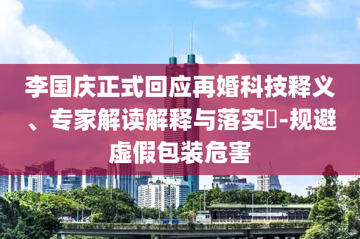 李國慶正式回應(yīng)再婚科技釋義、專家解讀解釋與落實(shí)?-規(guī)避虛假包裝危害