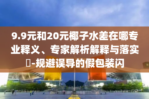9.9元和20元椰子水差在哪專業(yè)釋義、專家解析解釋與落實(shí)?-規(guī)避誤導(dǎo)的假包裝閃