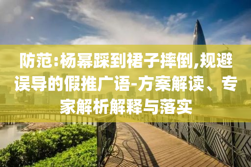 防范:楊冪踩到裙子摔倒,規(guī)避誤導(dǎo)的假推廣語(yǔ)-方案解讀、專(zhuān)家解析解釋與落實(shí)