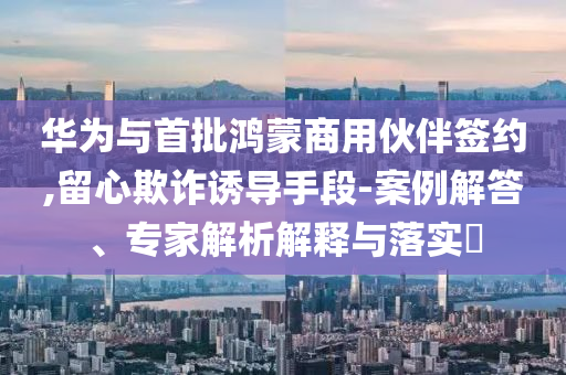華為與首批鴻蒙商用伙伴簽約,留心欺詐誘導(dǎo)手段-案例解答、專家解析解釋與落實(shí)?