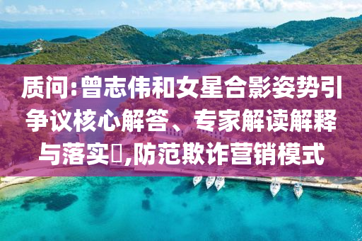 質(zhì)問:曾志偉和女星合影姿勢引爭議核心解答、專家解讀解釋與落實?,防范欺詐營銷模式