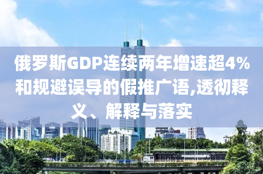 俄羅斯GDP連續(xù)兩年增速超4%和規(guī)避誤導(dǎo)的假推廣語,透徹釋義、解釋與落實(shí)