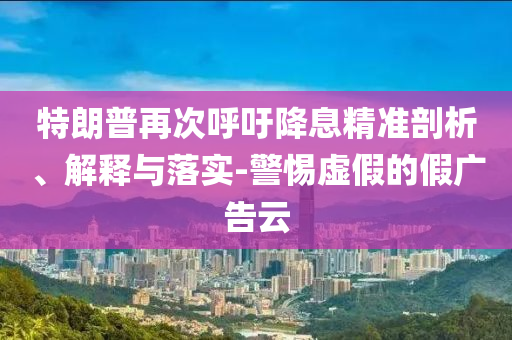 特朗普再次呼吁降息精準(zhǔn)剖析、解釋與落實(shí)-警惕虛假的假廣告云