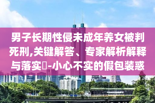 男子長(zhǎng)期性侵未成年養(yǎng)女被判死刑,關(guān)鍵解答、專家解析解釋與落實(shí)?-小心不實(shí)的假包裝惑