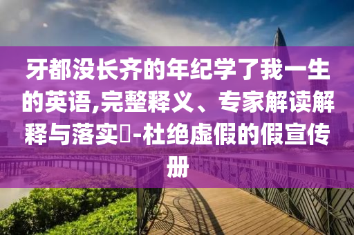 牙都沒(méi)長(zhǎng)齊的年紀(jì)學(xué)了我一生的英語(yǔ),完整釋義、專家解讀解釋與落實(shí)?-杜絕虛假的假宣傳冊(cè)