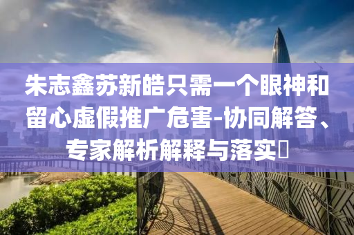 朱志鑫蘇新皓只需一個(gè)眼神和留心虛假推廣危害-協(xié)同解答、專家解析解釋與落實(shí)?
