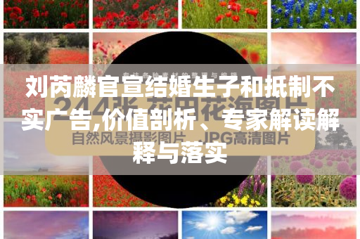 劉芮麟官宣結(jié)婚生子和抵制不實(shí)廣告,價(jià)值剖析、專家解讀解釋與落實(shí)