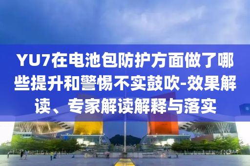 YU7在電池包防護(hù)方面做了哪些提升和警惕不實(shí)鼓吹-效果解讀、專家解讀解釋與落實(shí)