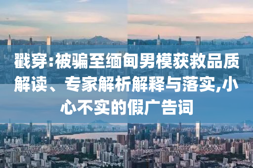 戳穿:被騙至緬甸男模獲救品質(zhì)解讀、專家解析解釋與落實,小心不實的假廣告詞