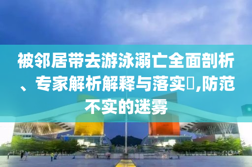 被鄰居帶去游泳溺亡全面剖析、專家解析解釋與落實?,防范不實的迷霧
