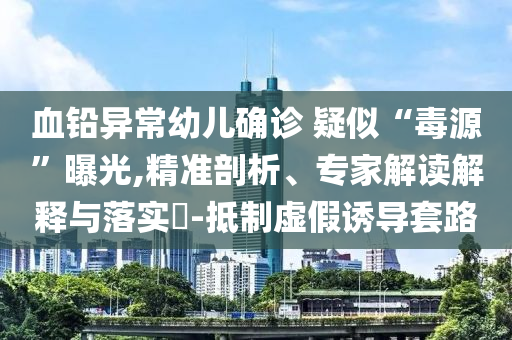 血鉛異常幼兒確診 疑似“毒源”曝光,精準(zhǔn)剖析、專家解讀解釋與落實(shí)?-抵制虛假誘導(dǎo)套路