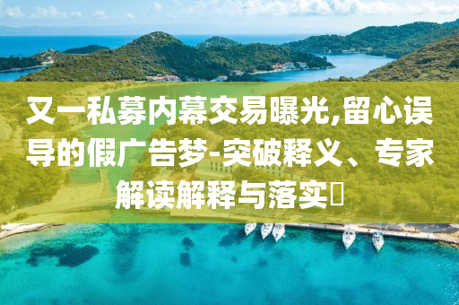 又一私募內(nèi)幕交易曝光,留心誤導(dǎo)的假廣告夢(mèng)-突破釋義、專家解讀解釋與落實(shí)?