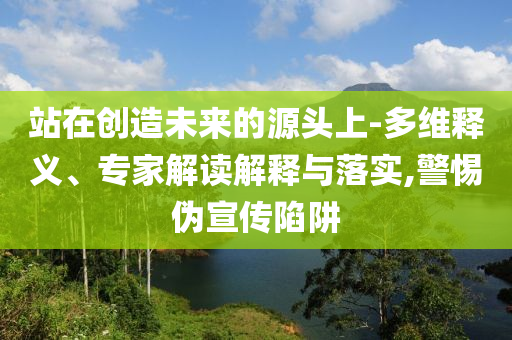 站在創(chuàng)造未來(lái)的源頭上-多維釋義、專家解讀解釋與落實(shí),警惕偽宣傳陷阱