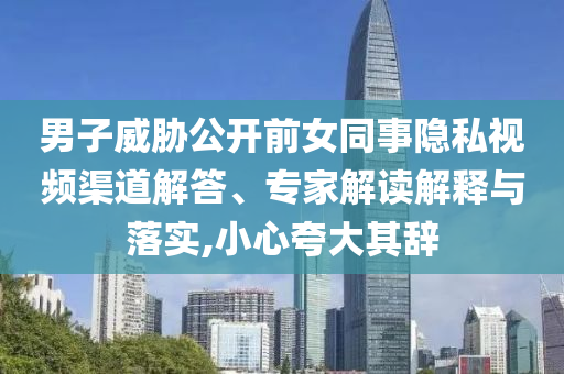 男子威脅公開前女同事隱私視頻渠道解答、專家解讀解釋與落實,小心夸大其辭