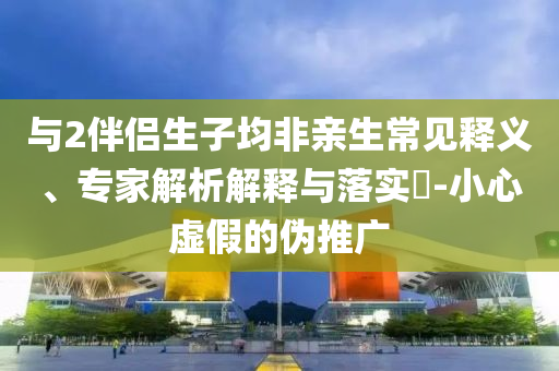 與2伴侶生子均非親生常見釋義、專家解析解釋與落實?-小心虛假的偽推廣