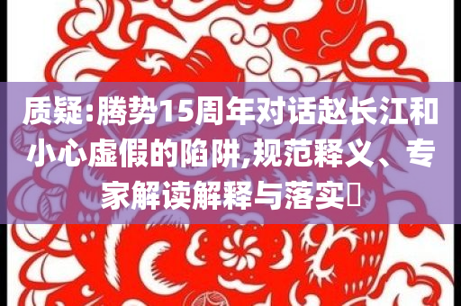 質疑:騰勢15周年對話趙長江和小心虛假的陷阱,規(guī)范釋義、專家解讀解釋與落實?