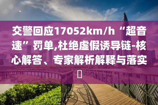 交警回應(yīng)17052km/h“超音速”罰單,杜絕虛假誘導(dǎo)鏈-核心解答、專家解析解釋與落實(shí)?