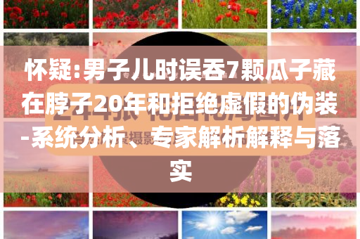懷疑:男子兒時誤吞7顆瓜子藏在脖子20年和拒絕虛假的偽裝-系統(tǒng)分析、專家解析解釋與落實