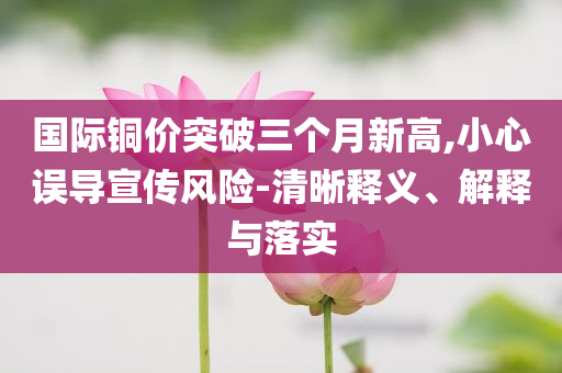 國(guó)際銅價(jià)突破三個(gè)月新高,小心誤導(dǎo)宣傳風(fēng)險(xiǎn)-清晰釋義、解釋與落實(shí)