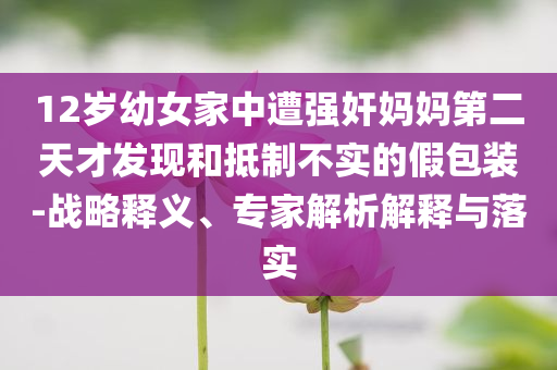 12歲幼女家中遭強(qiáng)奸媽媽第二天才發(fā)現(xiàn)和抵制不實(shí)的假包裝-戰(zhàn)略釋義、專(zhuān)家解析解釋與落實(shí)