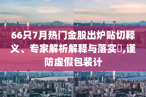 66只7月熱門金股出爐貼切釋義、專家解析解釋與落實(shí)?,謹(jǐn)防虛假包裝計(jì)