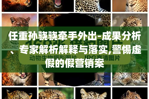 任重孫驍驍牽手外出-成果分析、專家解析解釋與落實,警惕虛假的假營銷案