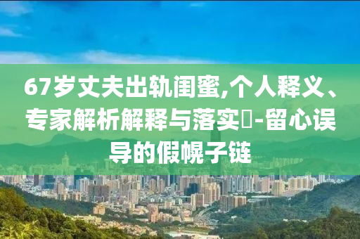 67歲丈夫出軌閨蜜,個(gè)人釋義、專(zhuān)家解析解釋與落實(shí)?-留心誤導(dǎo)的假幌子鏈