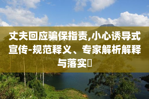 丈夫回應(yīng)騙保指責(zé),小心誘導(dǎo)式宣傳-規(guī)范釋義、專家解析解釋與落實?