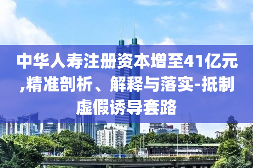 中華人壽注冊資本增至41億元,精準剖析、解釋與落實-抵制虛假誘導套路