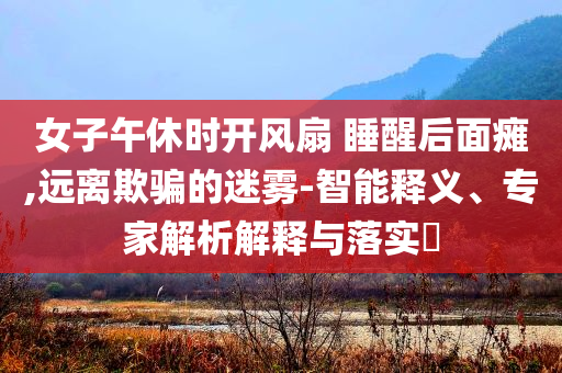 女子午休時(shí)開風(fēng)扇 睡醒后面癱,遠(yuǎn)離欺騙的迷霧-智能釋義、專家解析解釋與落實(shí)?