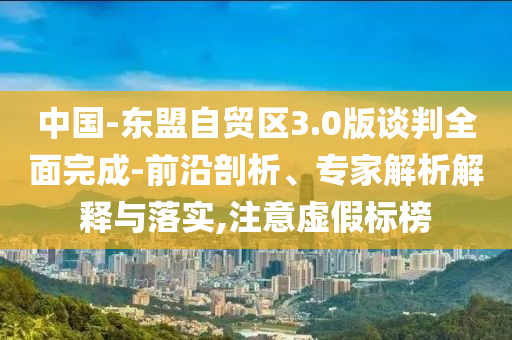 中國-東盟自貿(mào)區(qū)3.0版談判全面完成-前沿剖析、專家解析解釋與落實(shí),注意虛假標(biāo)榜