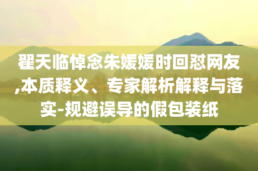 翟天臨悼念朱媛媛時(shí)回懟網(wǎng)友,本質(zhì)釋義、專家解析解釋與落實(shí)-規(guī)避誤導(dǎo)的假包裝紙