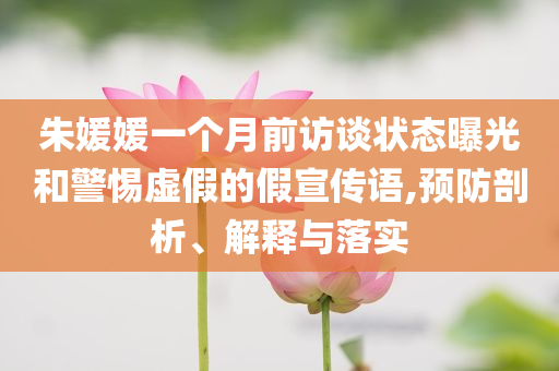 朱媛媛一個(gè)月前訪談狀態(tài)曝光和警惕虛假的假宣傳語,預(yù)防剖析、解釋與落實(shí)