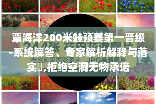 覃海洋200米蛙預(yù)賽第一晉級(jí)-系統(tǒng)解答、專家解析解釋與落實(shí)?,拒絕空洞無物承諾