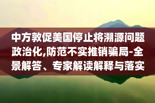中方敦促美國停止將溯源問題政治化,防范不實(shí)推銷騙局-全景解答、專家解讀解釋與落實(shí)