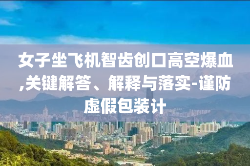 女子坐飛機(jī)智齒創(chuàng)口高空爆血,關(guān)鍵解答、解釋與落實(shí)-謹(jǐn)防虛假包裝計(jì)
