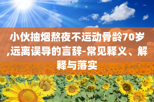 小伙抽煙熬夜不運(yùn)動(dòng)骨齡70歲,遠(yuǎn)離誤導(dǎo)的言辭-常見釋義、解釋與落實(shí)