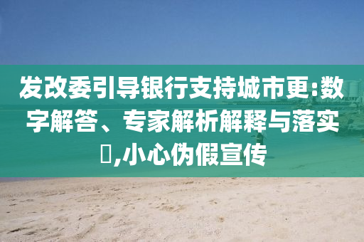發(fā)改委引導(dǎo)銀行支持城市更:數(shù)字解答、專家解析解釋與落實?,小心偽假宣傳