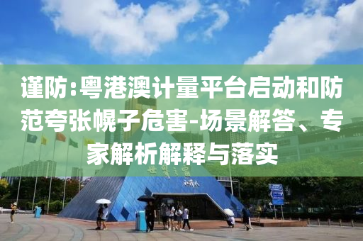 謹防:粵港澳計量平臺啟動和防范夸張幌子危害-場景解答、專家解析解釋與落實