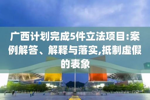 廣西計劃完成5件立法項目:案例解答、解釋與落實,抵制虛假的表象