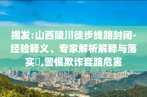 揭發(fā):山西陵川徒步線(xiàn)路封閉-經(jīng)驗(yàn)釋義、專(zhuān)家解析解釋與落實(shí)?,警惕欺詐套路危害