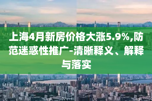 上海4月新房?jī)r(jià)格大漲5.9%,防范迷惑性推廣-清晰釋義、解釋與落實(shí)